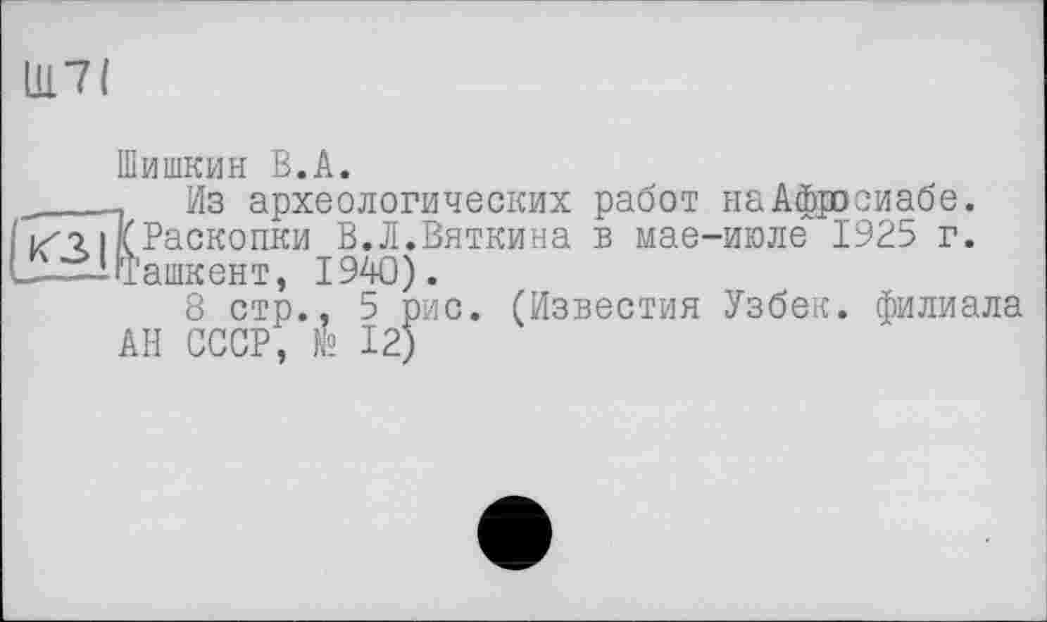 ﻿Щ7І
Шишкин В.A.
____ Из археологических работ наАфдюсиабе.
I /г I\Раскопки В.Л.Вяткина в мае-июле 1925 г. L—i (Ташкент, 1940).
8 стр., 5 рис. (Известия Узбек, филиала АН СССР, № 12)